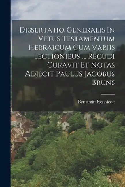 Dissertatio Generalis In Vetus Testamentum Hebraicum Cum Variis Lectionibus ... Recudi Curavit Et Notas Adjecit Paulus Jacobus Bruns by Benjamin Kennicott