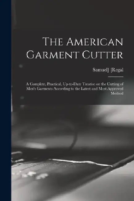 The American Garment Cutter; a Complete, Practical, Up-to-date Treatise on the Cutting of Men's Garments According to the Latest and Most Approved Met by Samuel] 1866- [Regal