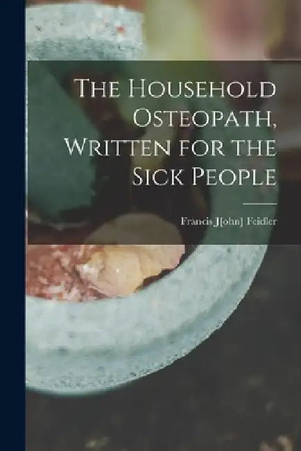 The Household Osteopath, Written for the Sick People by Francis J[ohn] 1851- Feidler