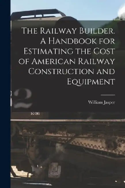 The Railway Builder. A Handbook for Estimating the Cost of American Railway Construction and Equipment by William Jasper 1854-1916 Nicolls