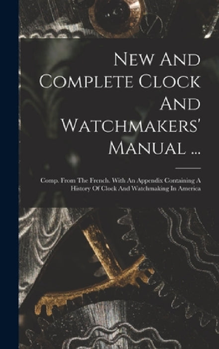 New And Complete Clock And Watchmakers' Manual ...: Comp. From The French. With An Appendix Containing A History Of Clock And Watchmaking In America by Anonymous
