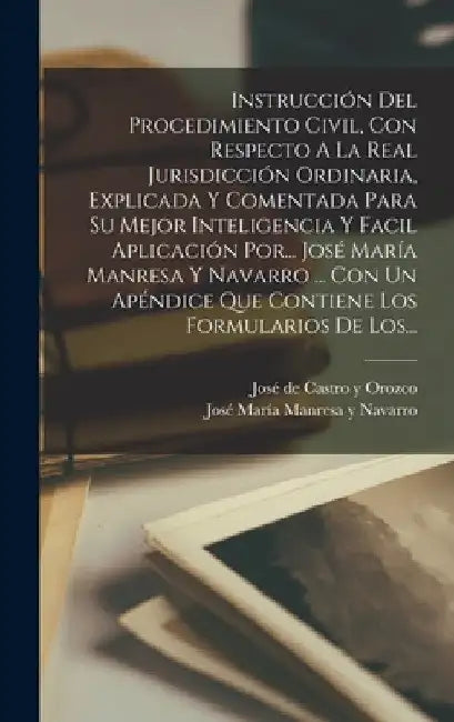 Instrucción Del Procedimiento Civil, Con Respecto A La Real Jurisdicción Ordinaria, Explicada Y Comentada Para Su Mejor Inteligencia Y Facil Aplicació by José María Manresa Y Navarro
