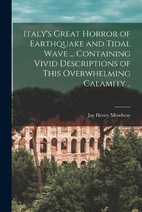 Italy's Great Horror of Earthquake and Tidal Wave ... Containing Vivid Descriptions of This Overwhelming Calamity .. by Jay Henry Mowbray