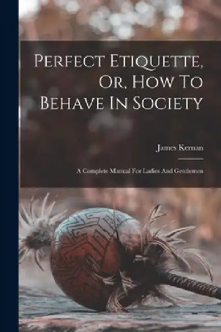 Perfect Etiquette, Or, How To Behave In Society: A Complete Manual For Ladies And Gentlemen by James Kernan