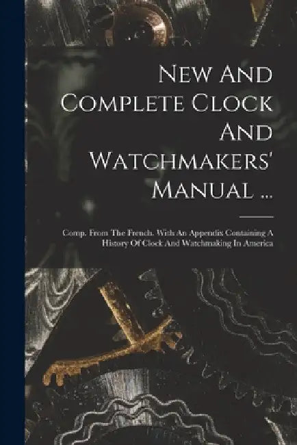 New And Complete Clock And Watchmakers' Manual ...: Comp. From The French. With An Appendix Containing A History Of Clock And Watchmaking In America by Anonymous