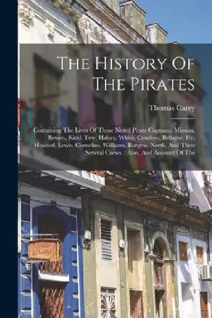The History Of The Pirates: Containing The Lives Of Those Noted Pirate Captains, Mission, Bowen, Kidd, Tew, Halsey, White, Condent, Bellamy, Fly, by Thomas Carey