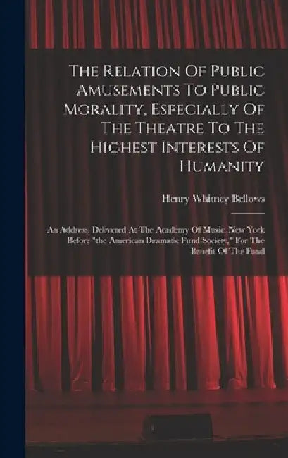 The Relation Of Public Amusements To Public Morality, Especially Of The Theatre To The Highest Interests Of Humanity: An Address, Delivered At The Aca by Henry Whitney Bellows