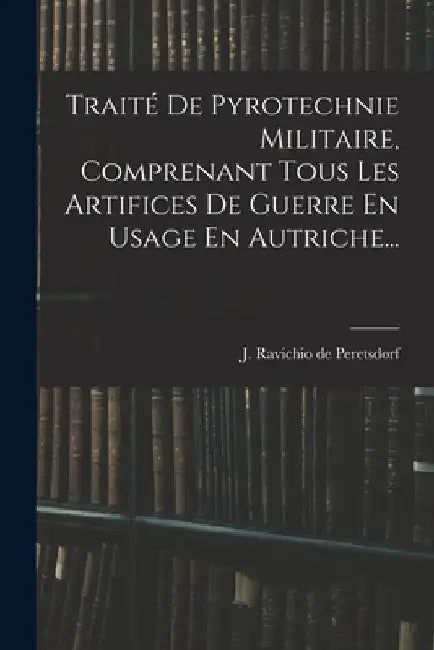 Traité De Pyrotechnie Militaire, Comprenant Tous Les Artifices De Guerre En Usage En Autriche... by J Ravichio de Peretsdorf