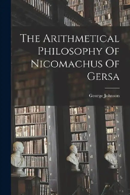 The Arithmetical Philosophy Of Nicomachus Of Gersa by George Johnson