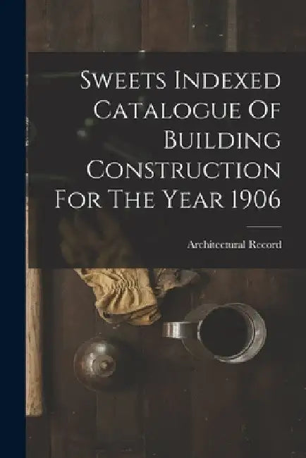 Sweets Indexed Catalogue Of Building Construction For The Year 1906 by Architectural Record