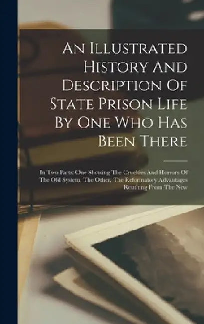 An Illustrated History And Description Of State Prison Life By One Who Has Been There: In Two Parts: One Showing The Cruelties And Horrors Of The Old by Anonymous