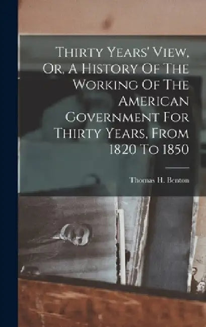 Thirty Years' View, Or, A History Of The Working Of The American Government For Thirty Years, From 1820 To 1850 by Thomas H. Benton