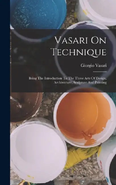 Vasari On Technique: Being The Introduction To The Three Arts Of Design, Architecture, Sculpture And Painting by Giorgio Vasari