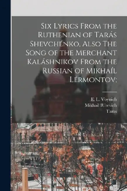 Six Lyrics From the Ruthenian of Tarás Shevchénko, Also The Song of the Merchant Kaláshnikov From the Russian of Mikhaíl Lérmontov; by Taras 1814-1861 Shevchenko