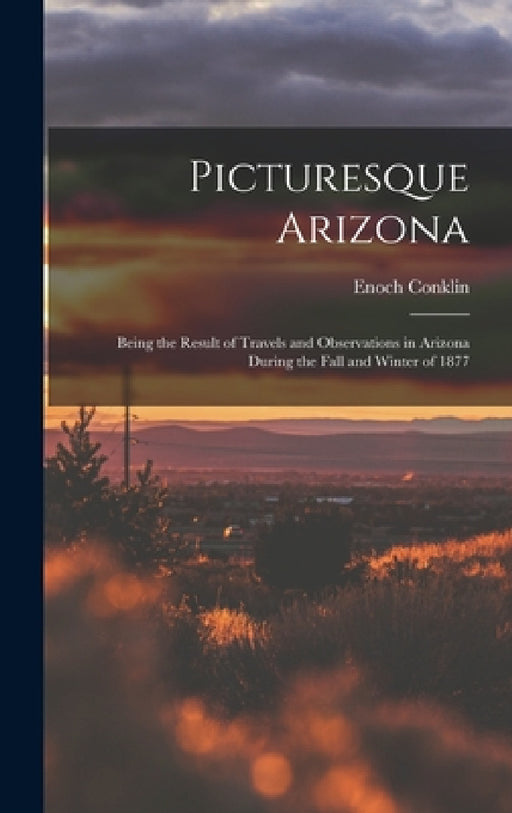 Picturesque Arizona: Being the Result of Travels and Observations in Arizona During the Fall and Winter of 1877 by Enoch Conklin