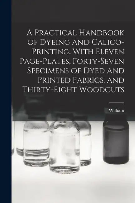 A Practical Handbook of Dyeing and Calico-printing. With Eleven Page-plates, Forty-seven Specimens of Dyed and Printed Fabrics, and Thirty-eight Woodc by William 1832-1919 Crookes
