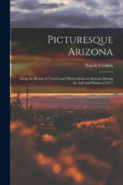 Picturesque Arizona: Being the Result of Travels and Observations in Arizona During the Fall and Winter of 1877 by Enoch Conklin