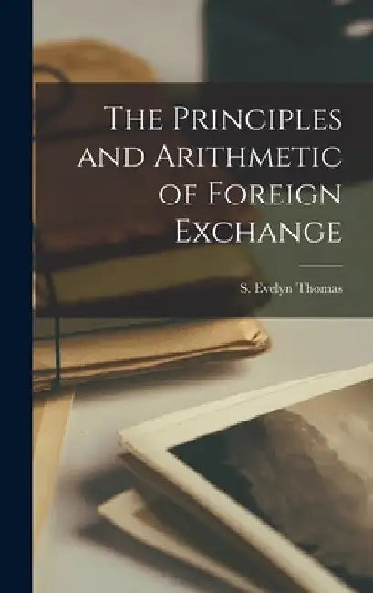 The Principles and Arithmetic of Foreign Exchange by S. Evelyn Thomas