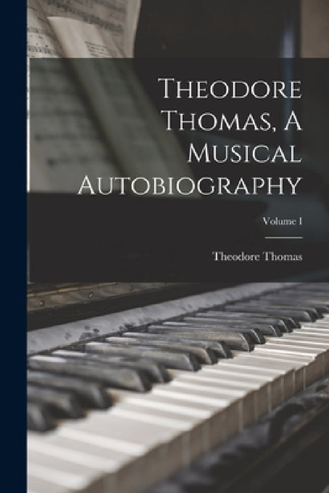 Theodore Thomas, A Musical Autobiography; Volume I by Theodore Thomas