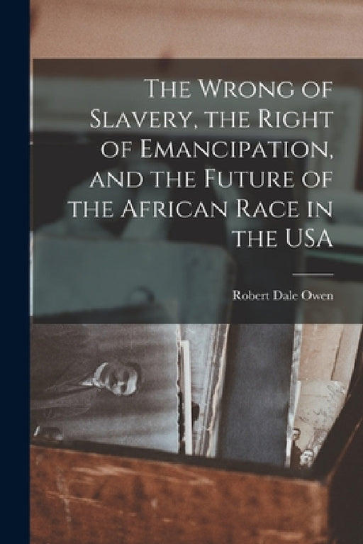The Wrong of Slavery, the Right of Emancipation, and the Future of the African Race in the USA by Robert Dale Owen
