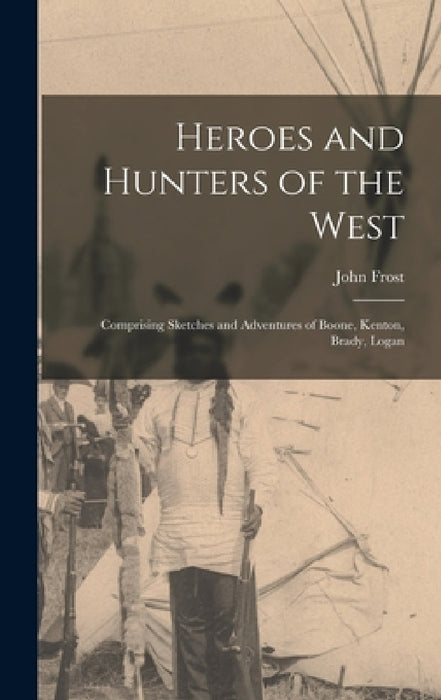 Heroes and Hunters of the West: Comprising Sketches and Adventures of Boone, Kenton, Brady, Logan by John Frost