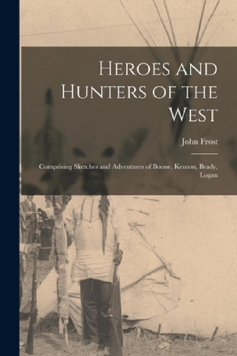 Heroes and Hunters of the West: Comprising Sketches and Adventures of Boone, Kenton, Brady, Logan by John Frost