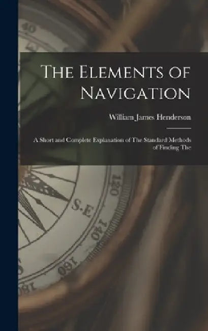 The Elements of Navigation: A Short and Complete Explanation of The Standard Methods of Finding The by William James Henderson