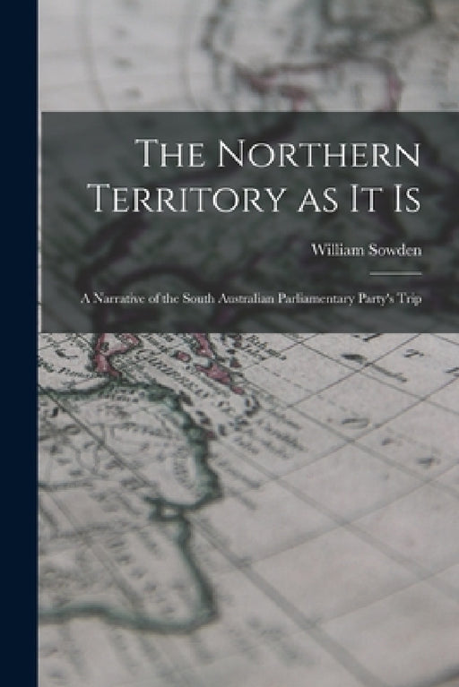 The Northern Territory as it Is: A Narrative of the South Australian Parliamentary Party's Trip by William Sowden