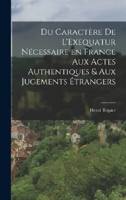 Du Caractère de L'Exequatur Nécessaire en France aux Actes Authentiques & aux Jugements Étrangers by Henri Tripier