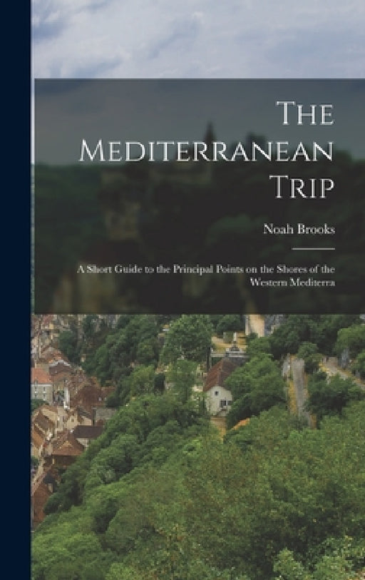 The Mediterranean Trip: A Short Guide to the Principal Points on the Shores of the Western Mediterra by Noah Brooks