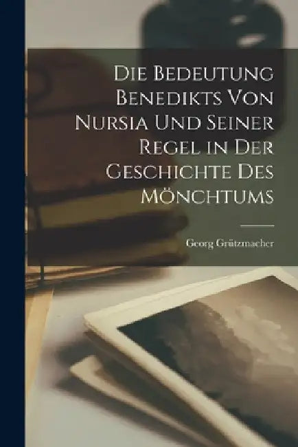 Die Bedeutung Benedikts von Nursia und Seiner Regel in der Geschichte des Mönchtums by Georg Grützmacher
