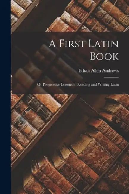 A First Latin Book; or Progressive Lessons in Reading and Writing Latin by Ethan Allen Andrews