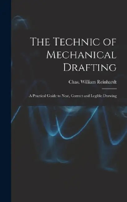 The Technic of Mechanical Drafting; A Practical Guide to Neat, Correct and Legible Drawing by Rein Chas William (Charles William)