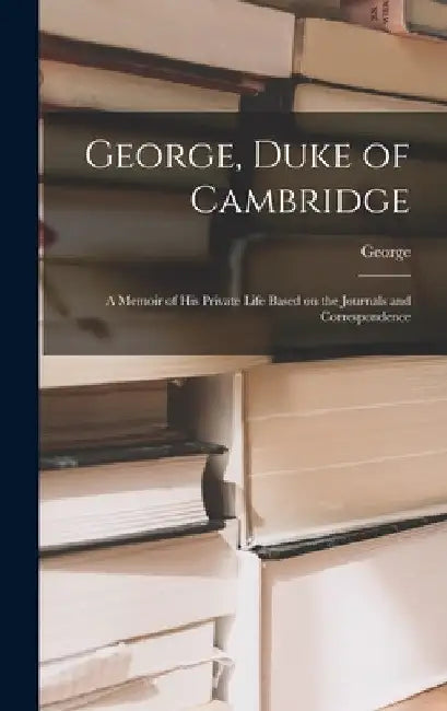 George, Duke of Cambridge: A Memoir of His Private Life Based on the Journals and Correspondence by Edgar Sh 2d Duke of Cambridge George
