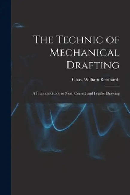 The Technic of Mechanical Drafting; A Practical Guide to Neat, Correct and Legible Drawing by Rein Chas William (Charles William)