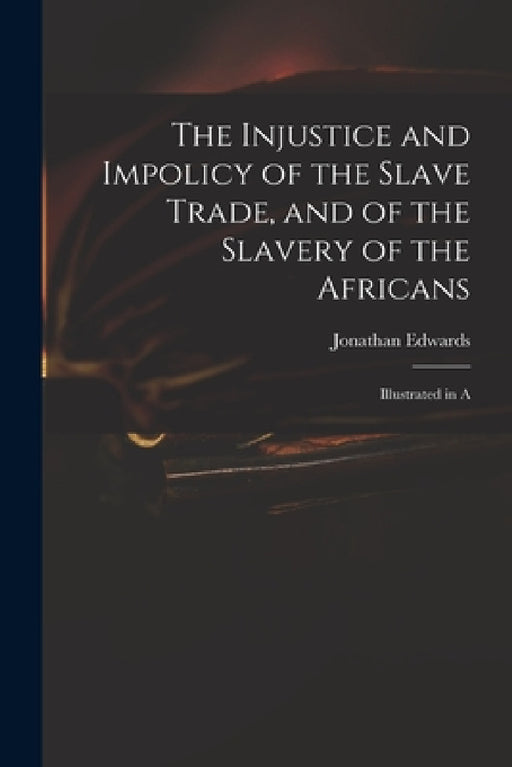 The Injustice and Impolicy of the Slave Trade, and of the Slavery of the Africans: Illustrated in A by Edwards Jonathan