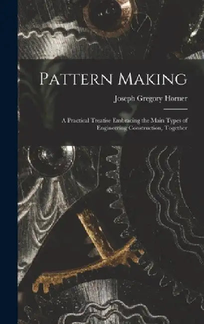 Pattern Making; a Practical Treatise Embracing the Main Types of Engineering Construction, Together by Joseph Gregory Horner