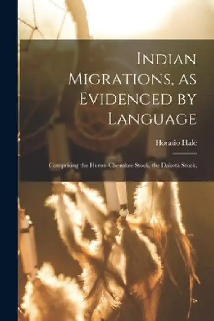 Indian Migrations, as Evidenced by Language: Comprising the Huron-Cherokee Stock, the Dakota Stock, by Hale Horatio
