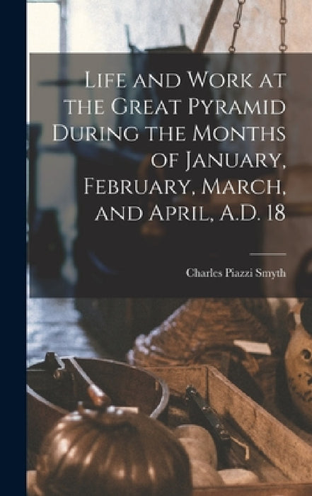Life and Work at the Great Pyramid During the Months of January, February, March, and April, A.D. 18 by Charles Piazzi Smyth