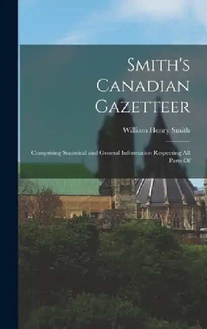 Smith's Canadian Gazetteer: Comprising Statistical and General Information Respecting all Parts Of by William Henry Smith