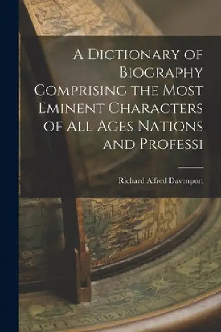 A Dictionary of Biography Comprising the Most Eminent Characters of all Ages Nations and Professi by Richard Alfred Davenport