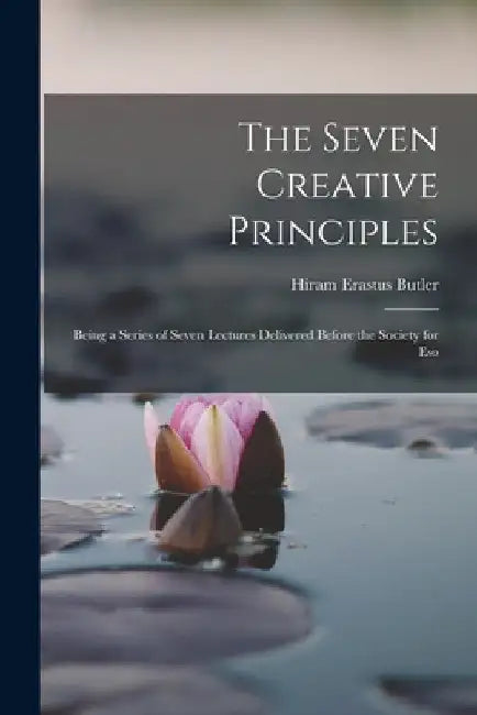 The Seven Creative Principles: Being a Series of Seven Lectures Delivered Before the Society for Eso by Hiram Erastus Butler