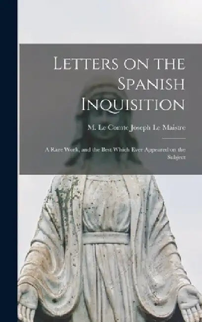 Letters on the Spanish Inquisition: A Rare Work, and the Best Which Ever Appeared on the Subject by M. Le Comte Joseph Le Maistre