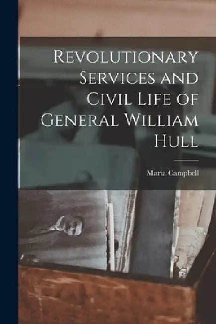 Revolutionary Services and Civil Life of General William Hull by Maria Campbell