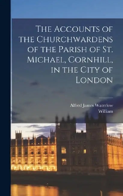 The Accounts of the Churchwardens of the Parish of St. Michael, Cornhill, in the City of London by William 388ove Henry Overall