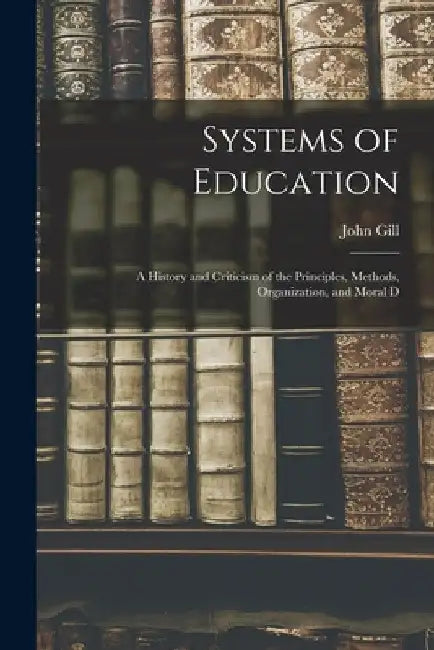 Systems of Education: A History and Criticism of the Principles, Methods, Organization, and Moral D by John Gill