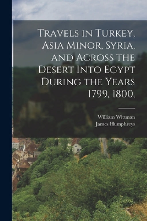 Travels in Turkey, Asia Minor, Syria, and Across the Desert Into Egypt During the Years 1799, 1800, by William Wittman, James Humphreys