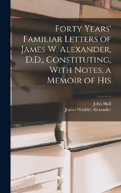 Forty Years' Familiar Letters of James W. Alexander, D.D., Constituting, With Notes, a Memoir of His by James Waddel Alexander