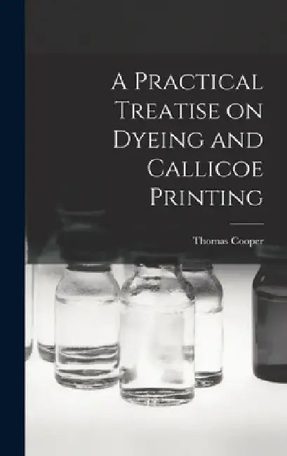 A Practical Treatise on Dyeing and Callicoe Printing by Thomas Cooper