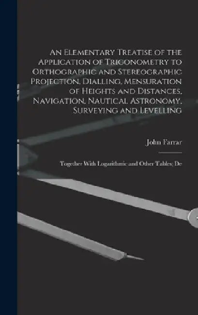 An Elementary Treatise of the Application of Trigonometry to Orthographic and Stereographic Projection, Dialling, Mensuration of Heights and Distances by John Farrar